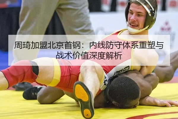 周琦加盟北京首钢：内线防守体系重塑与战术价值深度解析